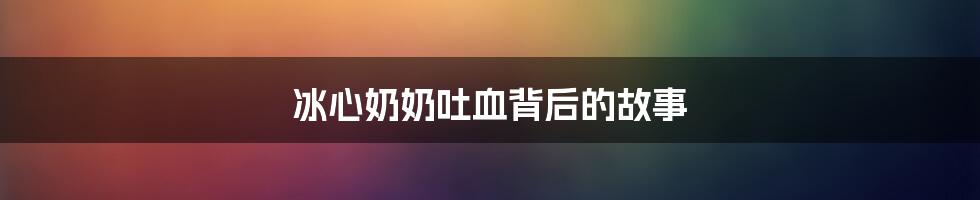 冰心奶奶吐血背后的故事