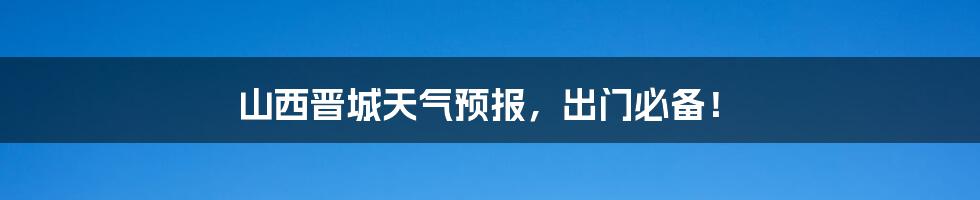 山西晋城天气预报,出门必备!