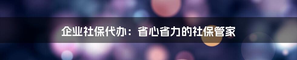 企业社保代办:省心省力的社保管家