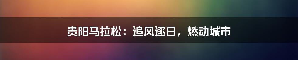 贵阳马拉松:追风逐日,燃动城市