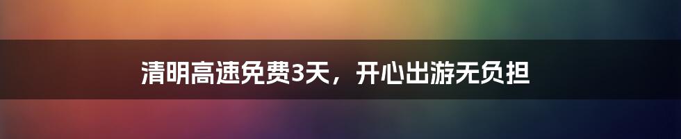 清明高速免费3天，开心出游无负担