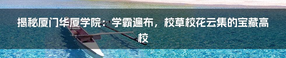 揭秘厦门华厦学院:学霸遍布,校草校花云集的宝藏高校