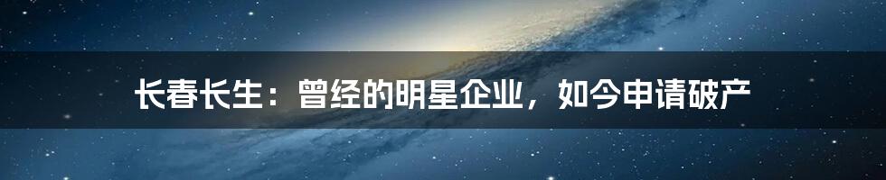 长春长生:曾经的明星企业,如今申请破产