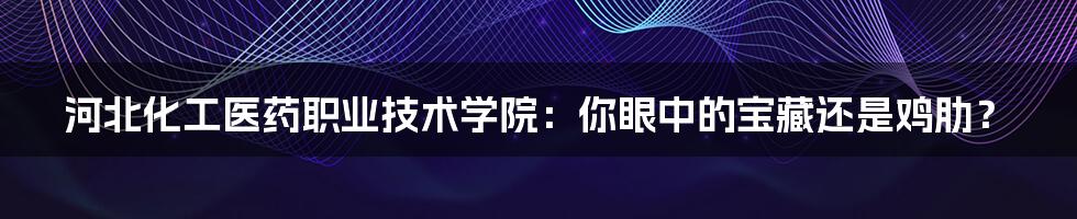 河北化工医药职业技术学院：你眼中的宝藏还是鸡肋？