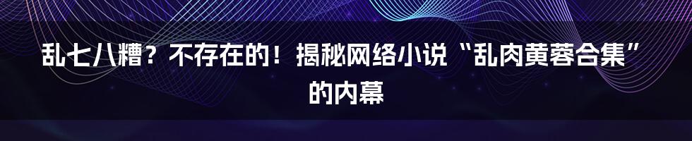 乱七八糟?不存在的!揭秘网络小说“乱肉黄蓉合集”的内幕