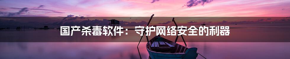 国产杀毒软件:守护网络安全的利器