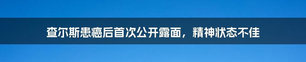 查尔斯患癌后首次公开露面,精神状态不佳