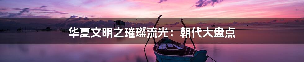 华夏文明之璀璨流光:朝代大盘点