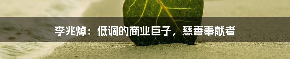 李兆焯：低调的商业巨子，慈善奉献者