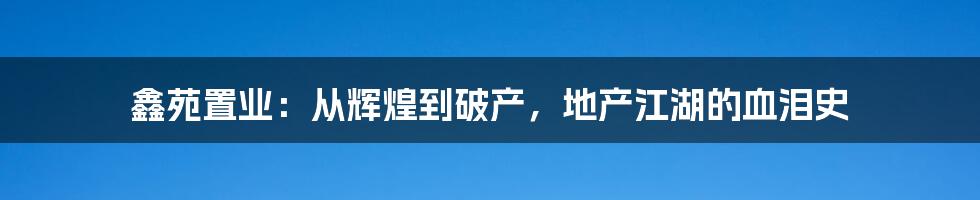 鑫苑置业:从辉煌到破产,地产江湖的血泪史