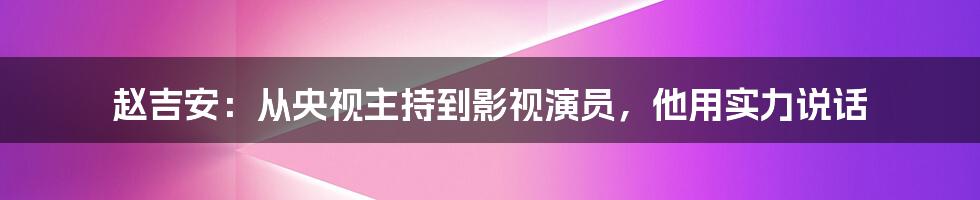 赵吉安：从央视主持到影视演员，他用实力说话