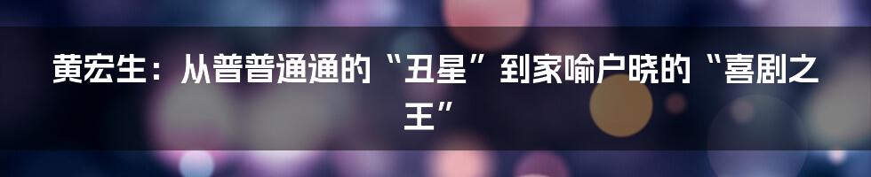 黄宏生：从普普通通的“丑星”到家喻户晓的“喜剧之王”