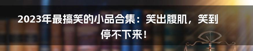 2023年最搞笑的小品合集:笑出腹肌,笑到停不下来!