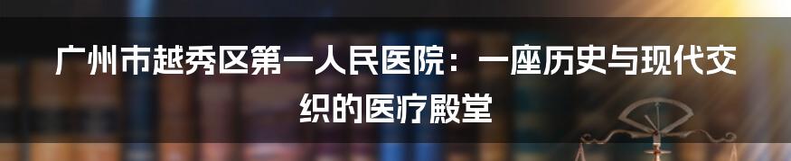 广州市越秀区第一人民医院:一座历史与现代交织的医疗殿堂
