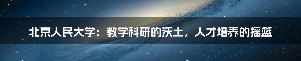 北京人民大学：教学科研的沃土，人才培养的摇篮