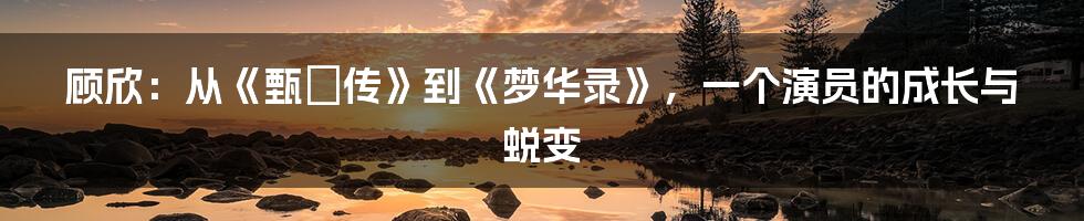 顾欣:从《甄嬛传》到《梦华录》,一个演员的成长与蜕变