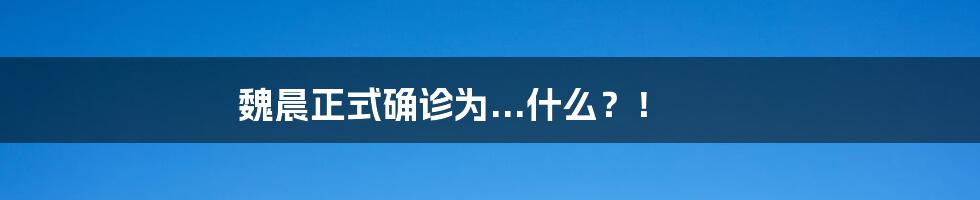 魏晨正式确诊为...什么?!