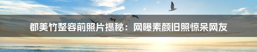 都美竹整容前照片揭秘:网曝素颜旧照惊呆网友
