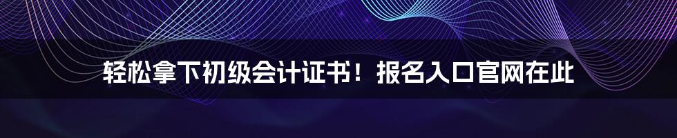 轻松拿下初级会计证书！报名入口官网在此