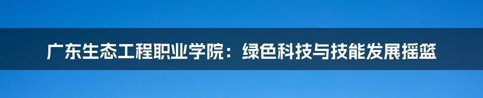 广东生态工程职业学院：绿色科技与技能发展摇篮