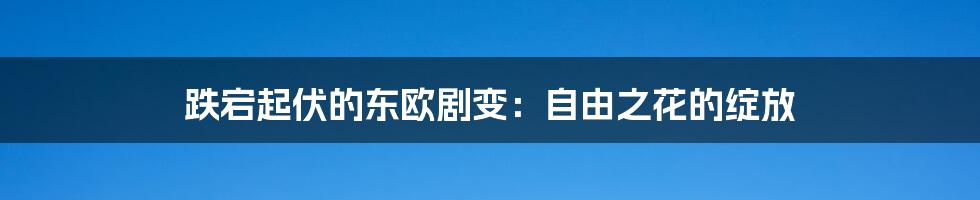 跌宕起伏的东欧剧变:自由之花的绽放