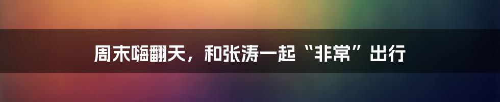 周末嗨翻天,和张涛一起“非常”出行