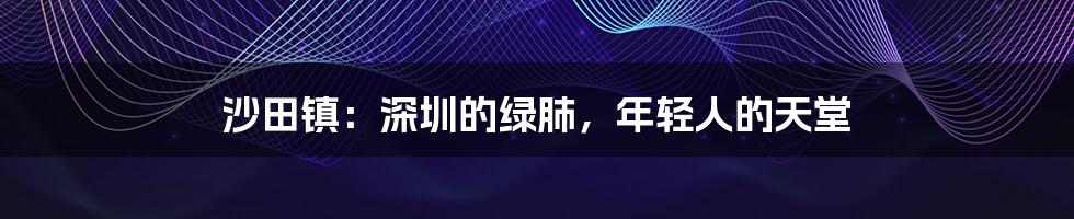 沙田镇:深圳的绿肺,年轻人的天堂