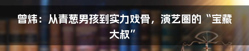 曾炜：从青葱男孩到实力戏骨，演艺圈的“宝藏大叔”