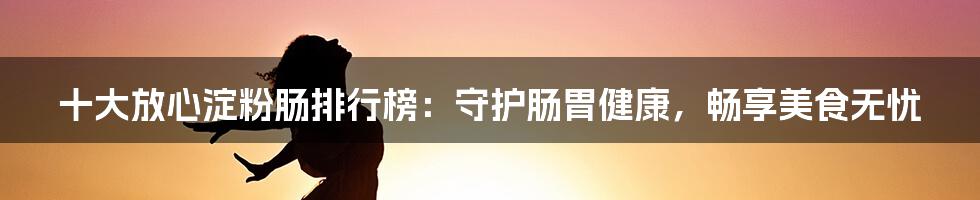 十大放心淀粉肠排行榜:守护肠胃健康,畅享美食无忧