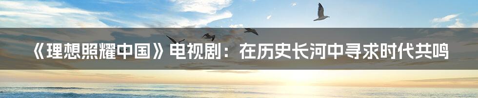 《理想照耀中国》电视剧:在历史长河中寻求时代共鸣