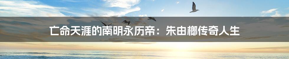 亡命天涯的南明永历帝:朱由榔传奇人生