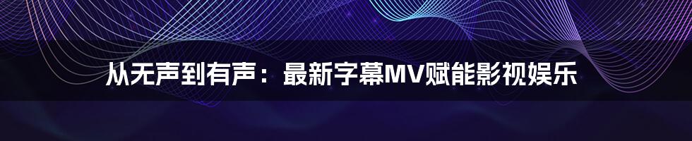 从无声到有声:最新字幕MV赋能影视娱乐