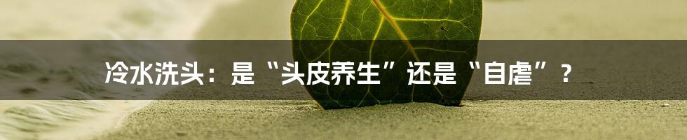 冷水洗头:是“头皮养生”还是“自虐”?