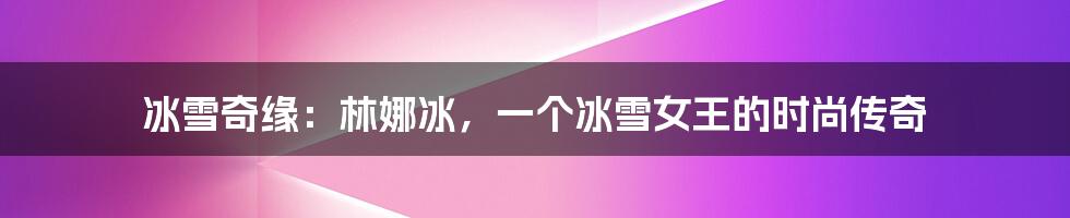 冰雪奇缘:林娜冰,一个冰雪女王的时尚传奇