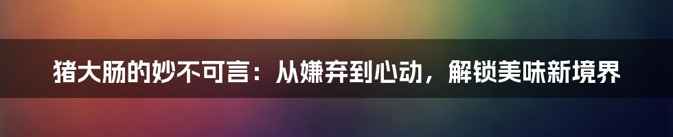 猪大肠的妙不可言：从嫌弃到心动，解锁美味新境界