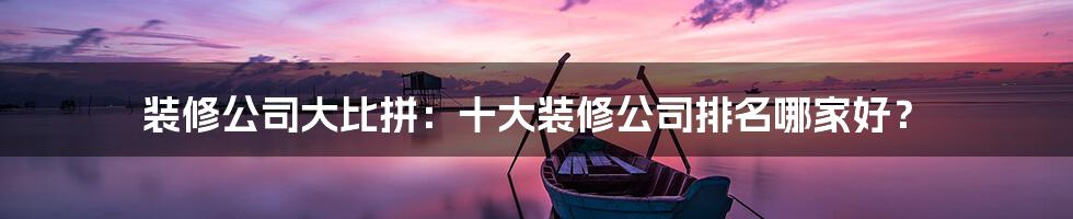 装修公司大比拼:十大装修公司排名哪家好?