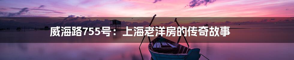 威海路755号:上海老洋房的传奇故事