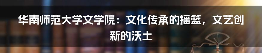 华南师范大学文学院：文化传承的摇篮，文艺创新的沃土