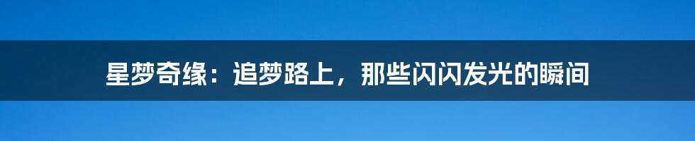星梦奇缘:追梦路上,那些闪闪发光的瞬间