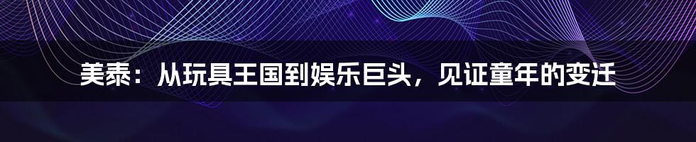 美泰:从玩具王国到娱乐巨头,见证童年的变迁