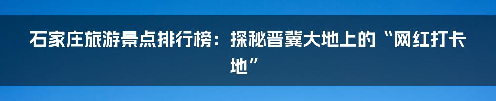 石家庄旅游景点排行榜:探秘晋冀大地上的“网红打卡地”