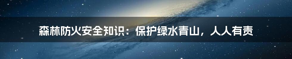 森林防火安全知识:保护绿水青山,人人有责