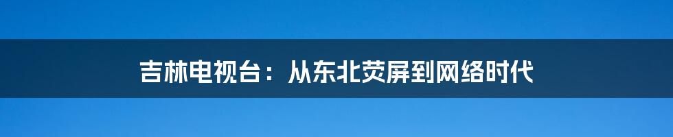 吉林电视台:从东北荧屏到网络时代