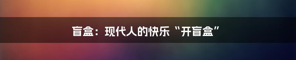 盲盒:现代人的快乐“开盲盒”