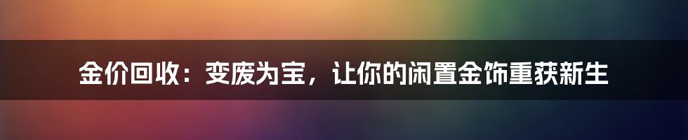 金价回收:变废为宝,让你的闲置金饰重获新生