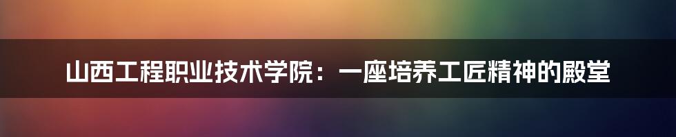 山西工程职业技术学院:一座培养工匠精神的殿堂