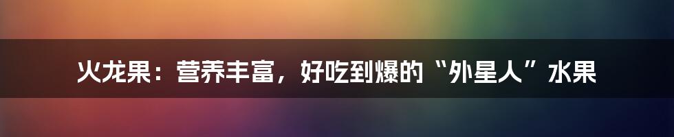 火龙果：营养丰富，好吃到爆的“外星人”水果