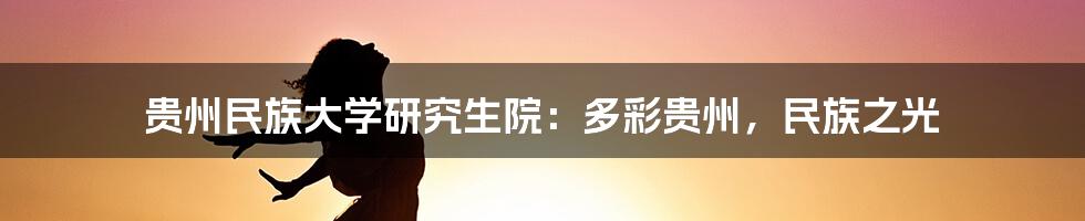 贵州民族大学研究生院:多彩贵州,民族之光