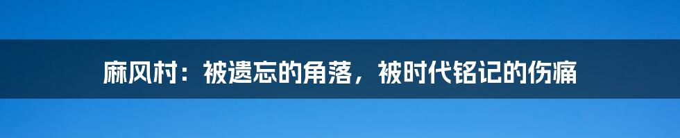 麻风村：被遗忘的角落，被时代铭记的伤痛