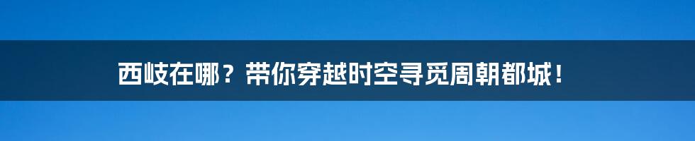 西岐在哪？带你穿越时空寻觅周朝都城！